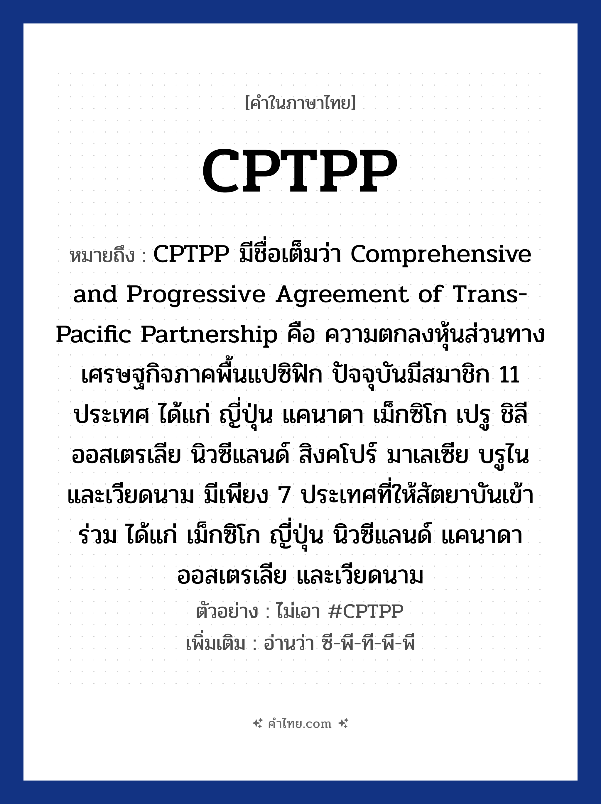 CPTPP หมายถึงอะไร?, คำไทย CPTPP คำในภาษาไทย CPTPP หมายถึง CPTPP มีชื่อเต็มว่า Comprehensive and Progressive Agreement of Trans-Pacific Partnership คือ ความตกลงหุ้นส่วนทางเศรษฐกิจภาคพื้นแปซิฟิก ปัจจุบันมีสมาชิก 11 ประเทศ ได้แก่ ญี่ปุ่น แคนาดา เม็กซิโก เปรู ชิลี ออสเตรเลีย นิวซีแลนด์ สิงคโปร์ มาเลเซีย บรูไน และเวียดนาม มีเพียง 7 ประเทศที่ให้สัตยาบันเข้าร่วม ได้แก่ เม็กซิโก ญี่ปุ่น นิวซีแลนด์ แคนาดา ออสเตรเลีย และเวียดนาม ตัวอย่างการใช้งาน ไม่เอา #CPTPP หมายเหตุ อ่านว่า ซี-พี-ที-พี-พี