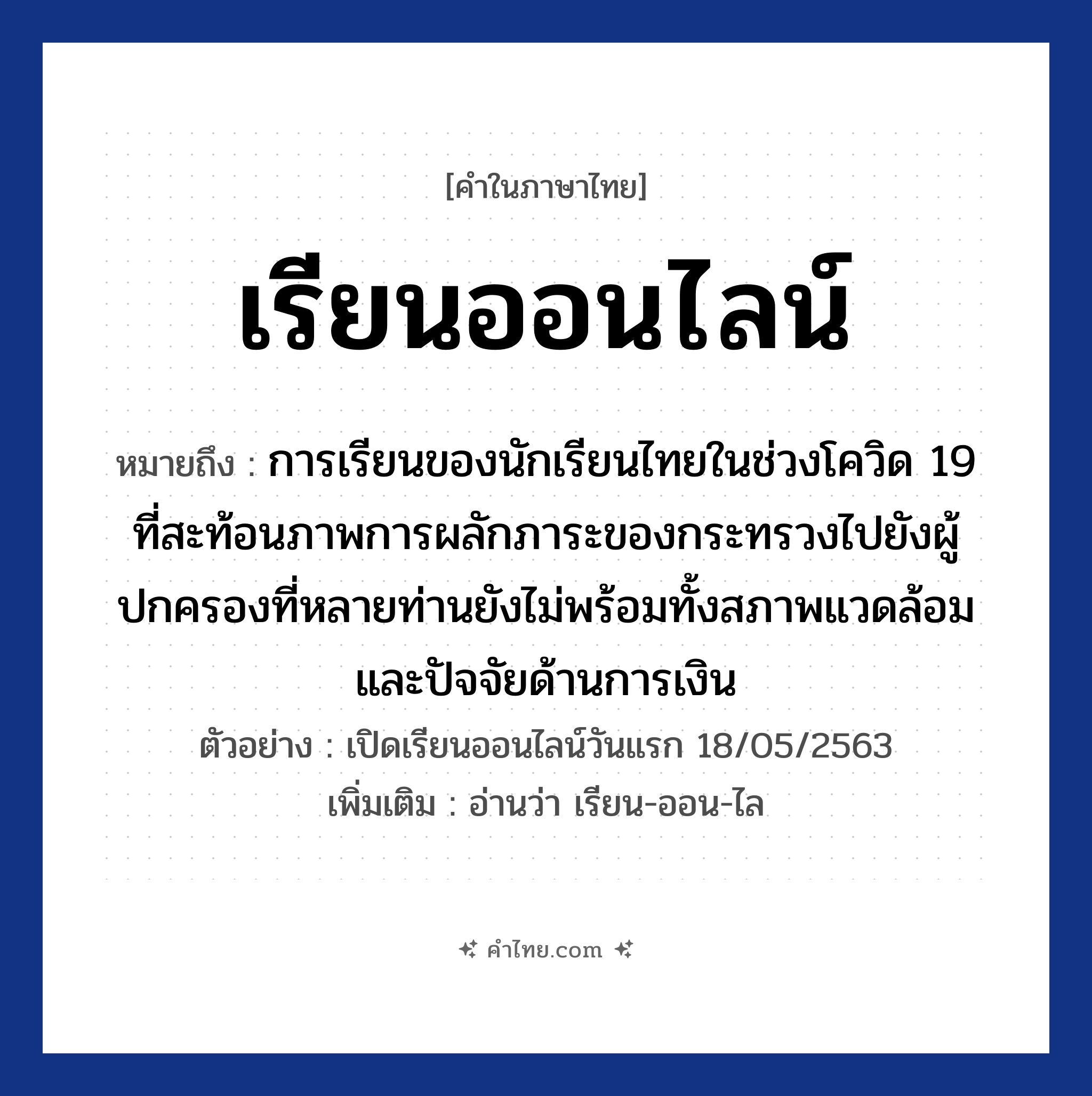 เรียนออนไลน์ หมายถึงอะไร?, คำไทย เรียนออนไลน์ คำในภาษาไทย เรียนออนไลน์ หมายถึง การเรียนของนักเรียนไทยในช่วงโควิด 19 ที่สะท้อนภาพการผลักภาระของกระทรวงไปยังผู้ปกครองที่หลายท่านยังไม่พร้อมทั้งสภาพแวดล้อมและปัจจัยด้านการเงิน ตัวอย่างการใช้งาน เปิดเรียนออนไลน์วันแรก 18/05/2563 หมายเหตุ อ่านว่า เรียน-ออน-ไล